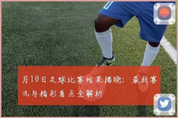 月10日足球比赛结果揭晓：最新赛况与精彩看点全解析