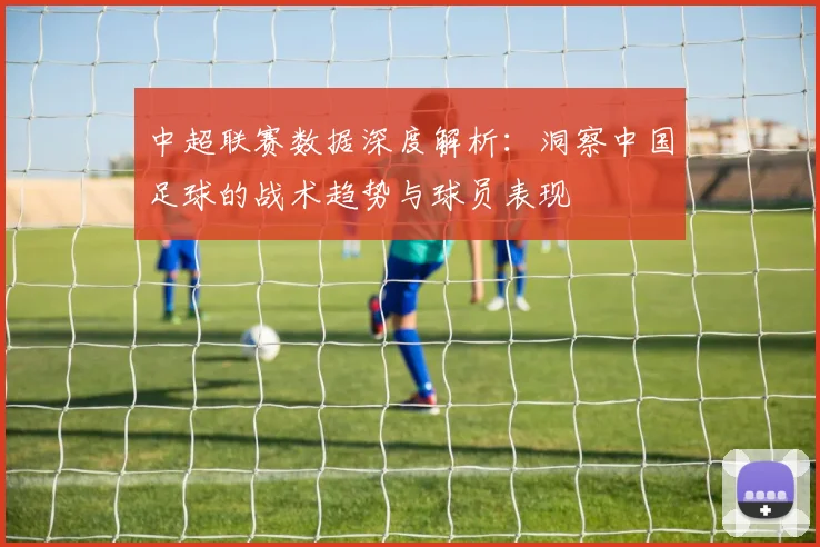 中超联赛数据深度解析：洞察中国足球的战术趋势与球员表现