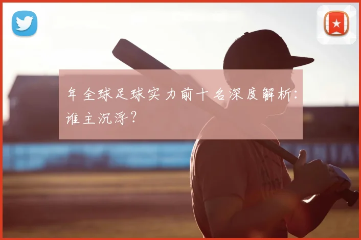 年全球足球实力前十名深度解析:谁主沉浮?