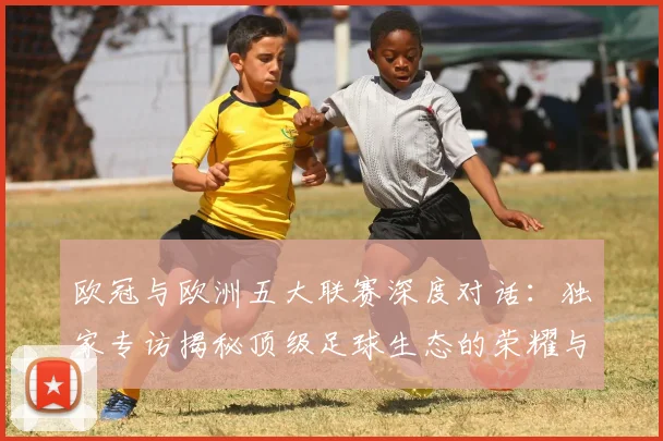 欧冠与欧洲五大联赛深度对话：独家专访揭秘顶级足球生态的荣耀与挑战