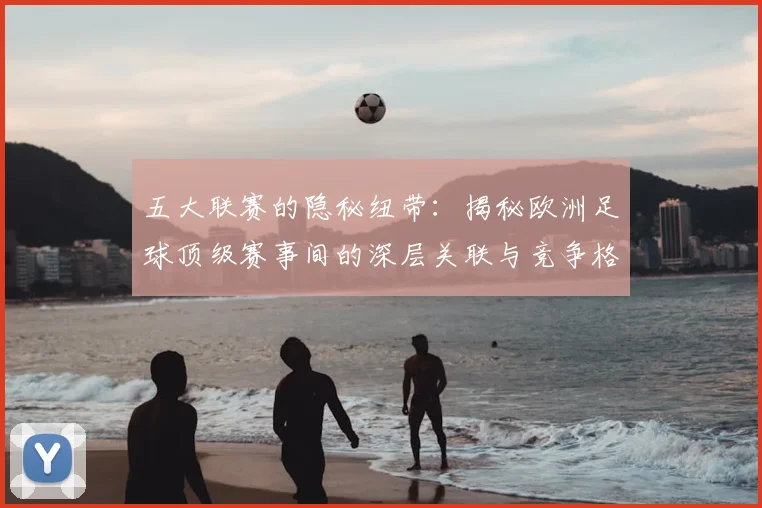 五大联赛的隐秘纽带:揭秘欧洲足球顶级赛事间的深层关联与竞争格局_20260611141756