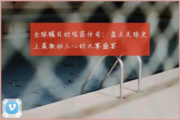 全球瞩目的绿茵传奇：盘点足球史上最激动人心的大赛盛宴