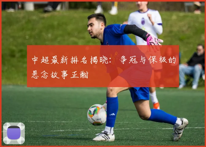 中超最新排名揭晓：争冠与保级的悬念故事正酣