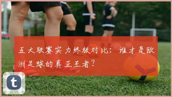 五大联赛实力终极对比:谁才是欧洲足球的真正王者?