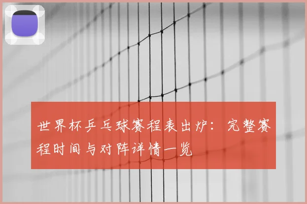 世界杯乒乓球赛程表出炉：完整赛程时间与对阵详情一览