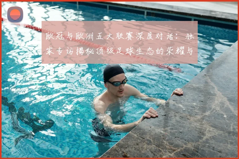 欧冠与欧洲五大联赛深度对话：独家专访揭秘顶级足球生态的荣耀与挑战