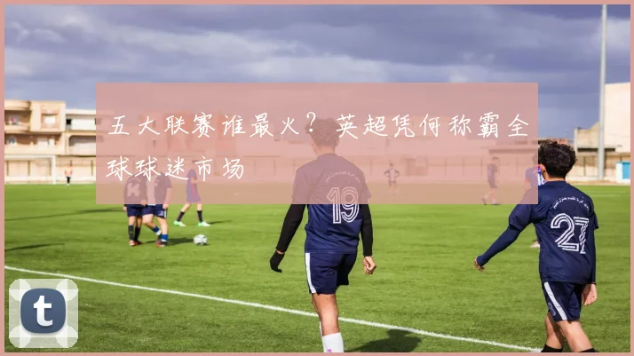 五大联赛谁最火？英超凭何称霸全球球迷市场
